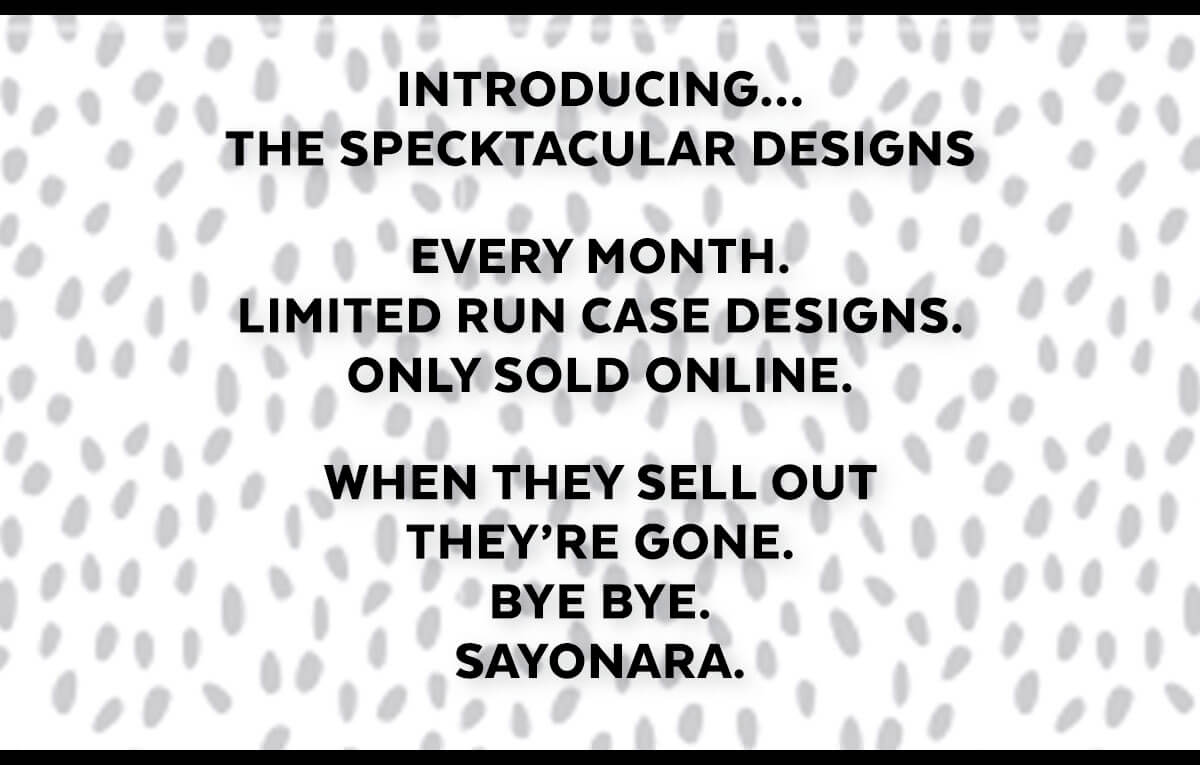 Introducing... The Specktacular designs. Every month. Limited run case designs. Only sold online. When they sell out, they're gone. Bye bye. sayonara.