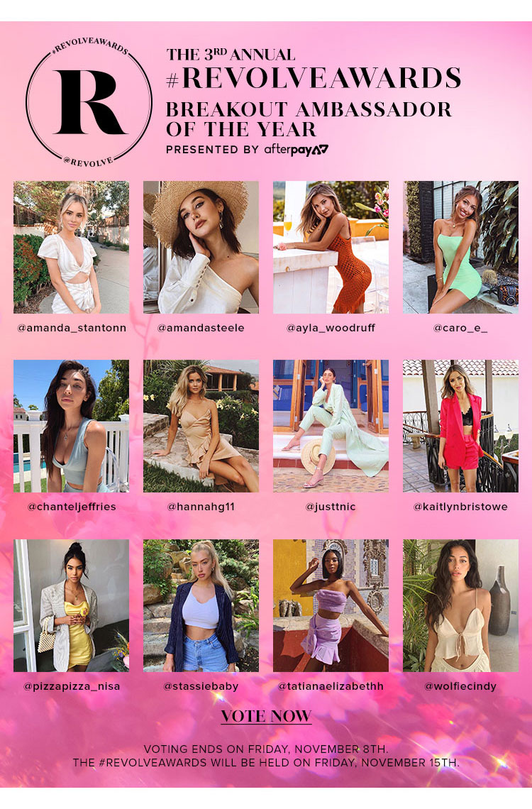 THE 3RD ANNUAL #REVOLVEAWARDS: BREAKOUT AMBASSADOR OF THE YEAR presented by Afterpay. @amanda_stantonn; @amandasteele; @ayla_woodruff; @caro_e_; @chanteljeffries; @hannahg11; @justtnic; @kaitlynbristowe; @pizzapizza_nisa; @stassiebaby; @tatianaelizabethh; @wolfiecindy. VOTE NOW. Voting ends on Friday, November 8th. The #REVOLVEawards will be held on Friday, November 15th.