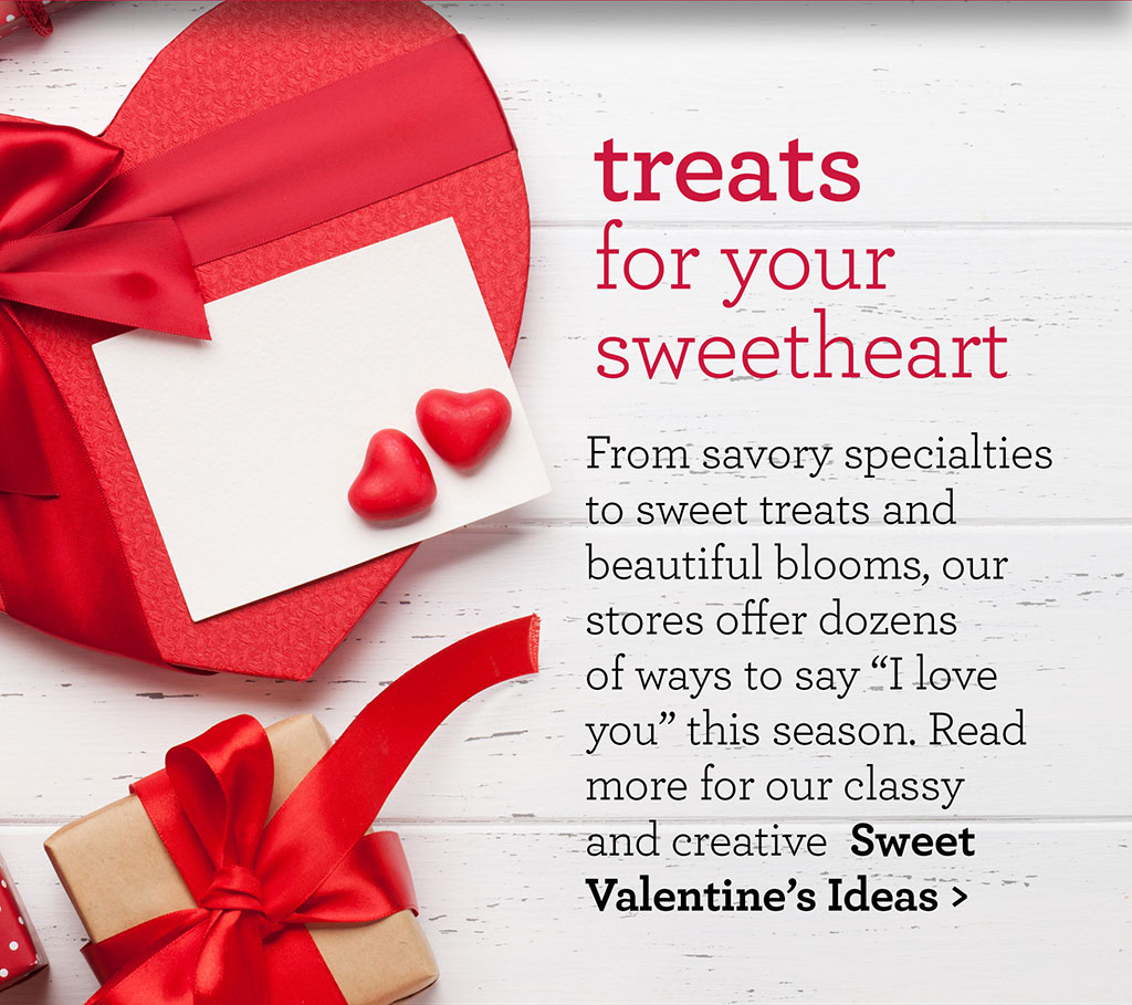 treats for your sweetheart- From savory specialties to sweet treats and beautiful blooms, our stores offer dozens of ways to say I love you this season. Read more for our classy and creative  Sweet Valentines Ideas >