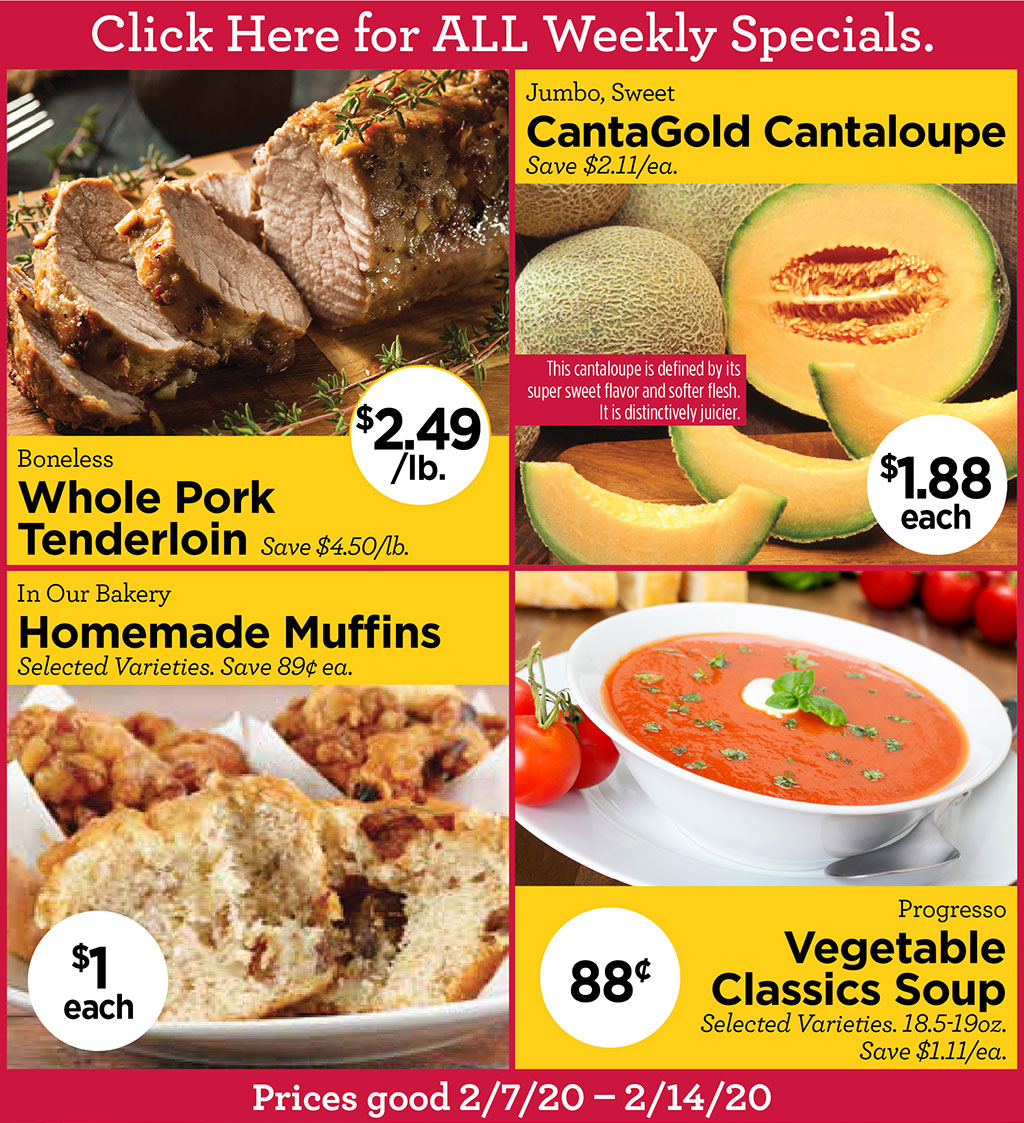 Boneless Whole Pork Tenderloin $2.49/lb. Save $4.50/lb., Jumbo, Sweet CantaGold Cantaloupe  $1.88each Save $2.11/ea., In Our Bakery Homemade Muffins $1 each Selected Varieties. Save 89 ea., Progresso Vegetable Classics Soup 88 Selected Varieties. 18.5-19oz. Save $1.11/ea.  Click Here for ALL Weekly Specials. Prices good 2/7/20  2/14/20