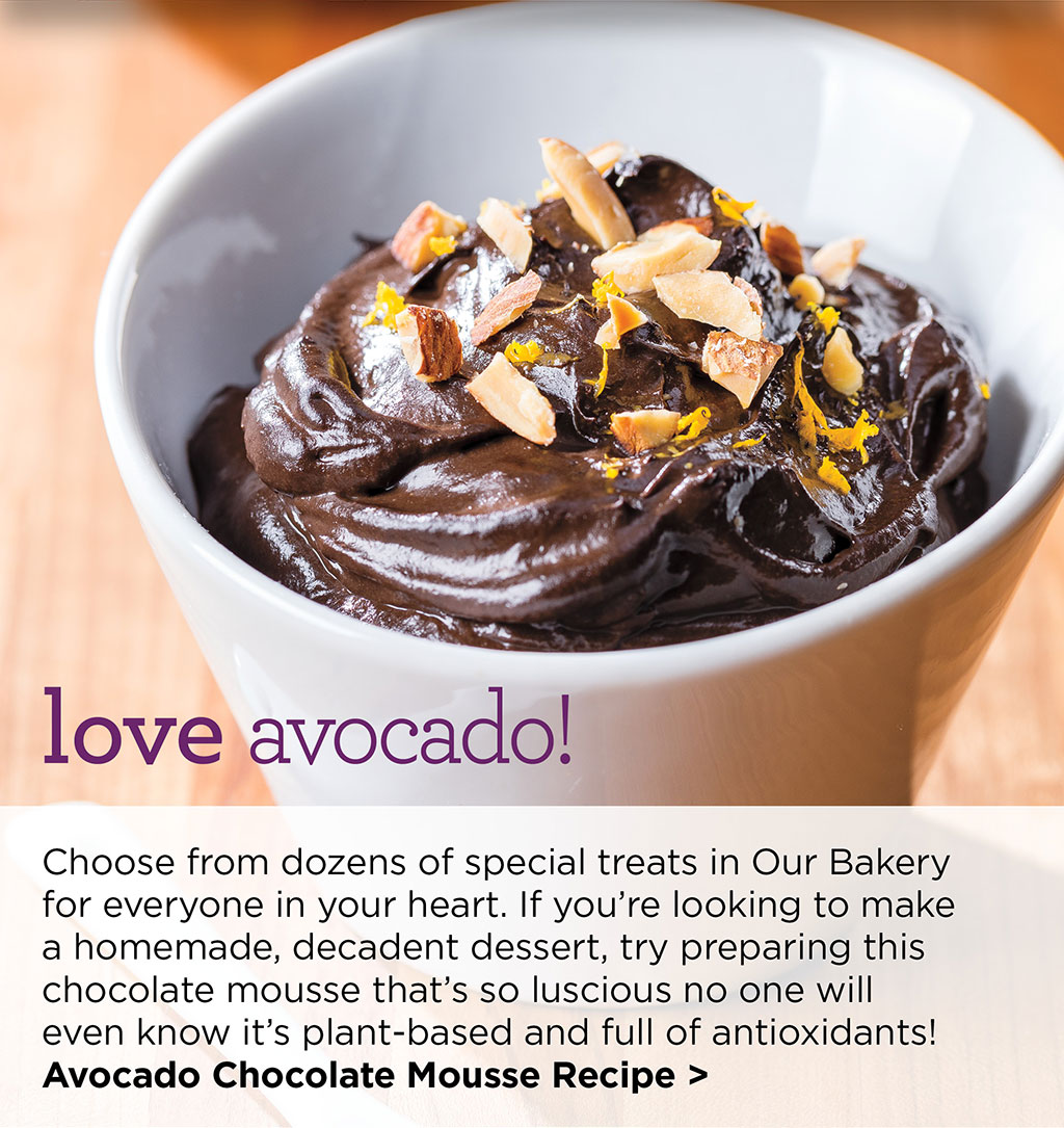 love avocado! - Choose from dozens of special treats in Our Bakery for everyone in your heart. If youre looking to make a homemade, decadent dessert, try preparing this chocolate mousse thats so luscious no one will even know its plant-based and full of antioxidants! Avocado Chocolate Mousse Recipe >