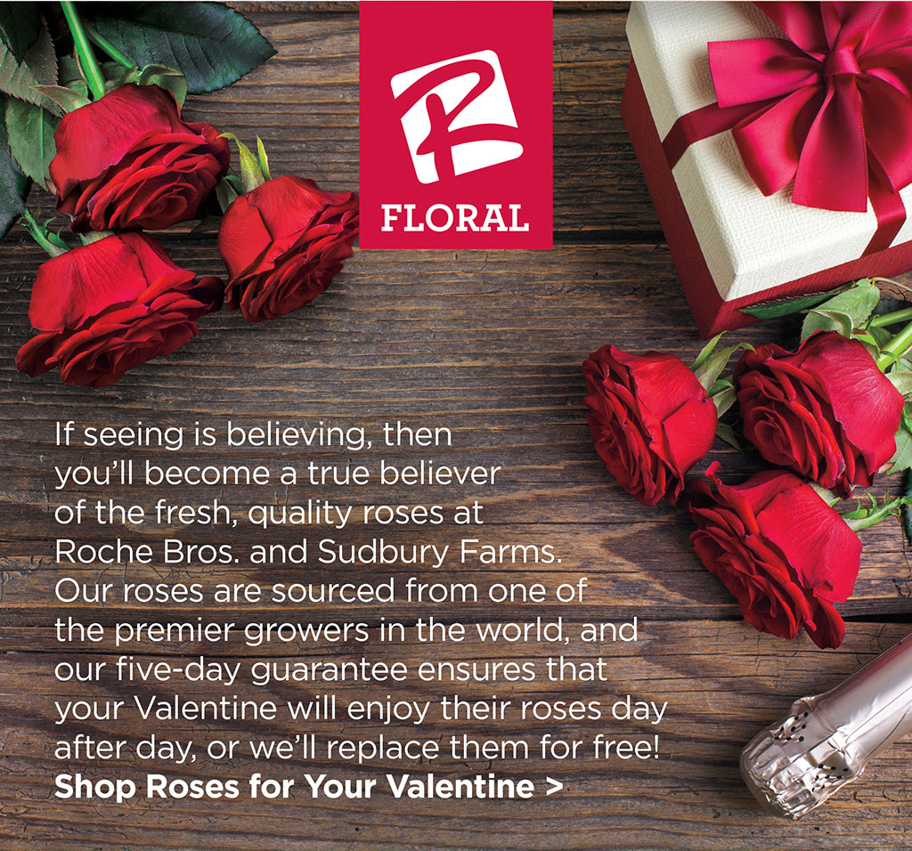 OUR FLORAL: If seeing is believing, then youll become a true believer of the fresh, quality roses at Roche Bros. and Sudbury Farms. Our roses are sourced from one of the premier growers in the world, and our five-day guarantee ensures that your Valentine will enjoy their roses day after day, or well replace them for free! Shop Roses for Your Valentine >