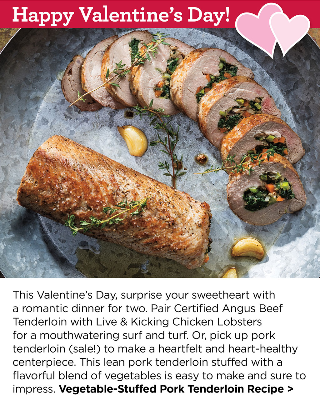 Happy Valentines Day - This Valentines Day, surprise your sweetheart with a romantic dinner for two. Pair Certified Angus Beef Tenderloin with Live & Kicking Chicken Lobsters for a mouthwatering surf and turf. Or, pick up pork tenderloin (sale!) to make a heartfelt and heart-healthy centerpiece. This lean pork tenderloin stuffed with a flavorful blend of vegetables is easy to make and sure to impress. Vegetable-Stuffed Pork Tenderloin Recipe >