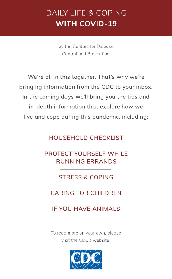 Daily Life & Coping with COVID-19 by the Centers for Disease Control and Prevention. We’re all in this together. That’s why we’re bringing information from the CDC to your inbox. In the coming days we’ll bring you the tips and in-depth information that explore how we live and cope during this pandemic, including: Household checklist, Protect yourself while running errands, Stress & coping, Caring for children, If you have animals. To read more on your own, please visit the CDC’s website.
