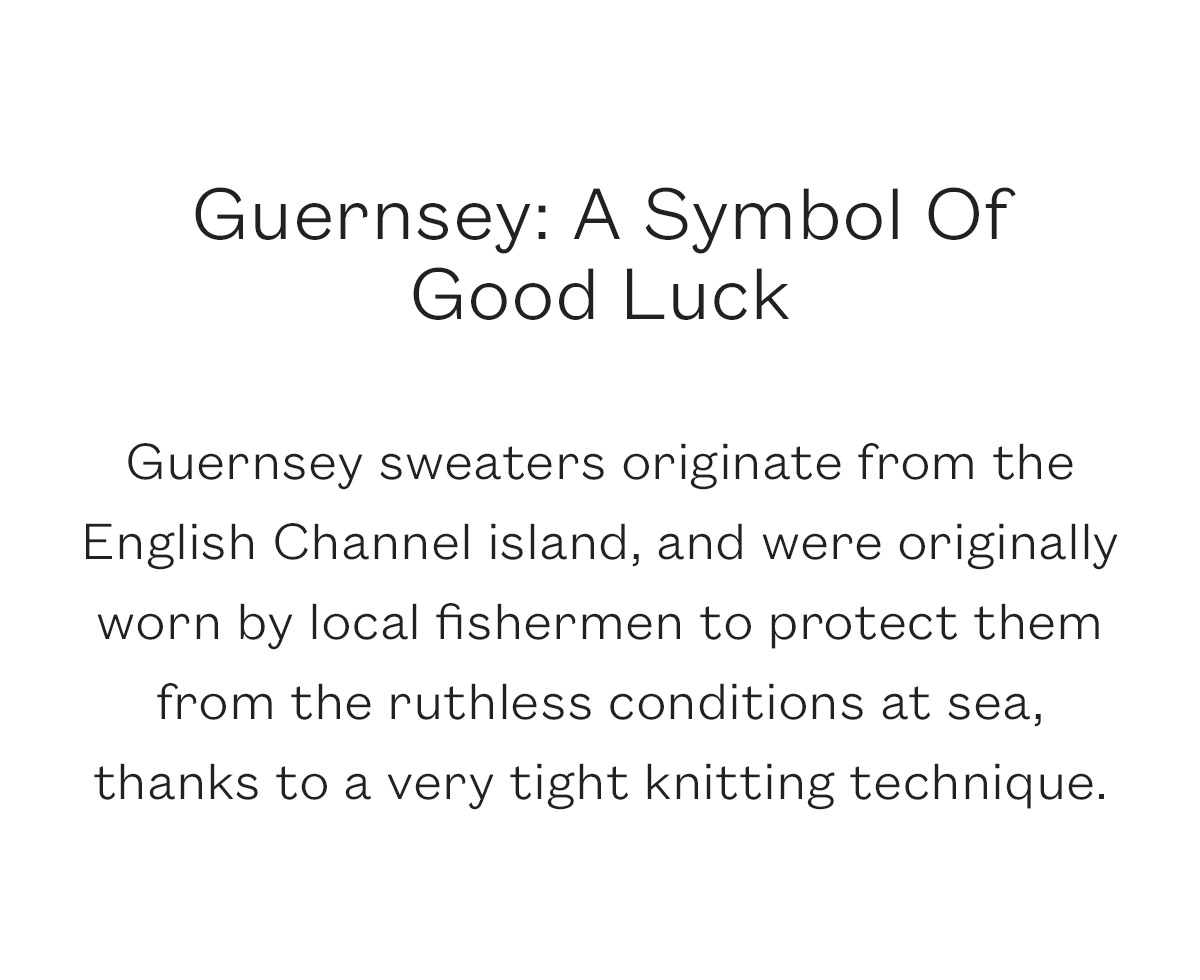 Guernsey: A Symbol Of  Good Luck  Guernsey sweaters originate from the English Channel island, and were originally worn by local fishermen to protect them from the ruthless conditions at sea, thanks to a very tight knitting technique.