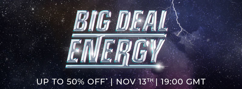 Big Deal Energy. UP TO 50% OFF* | NOV 13th 19:00 GMT.