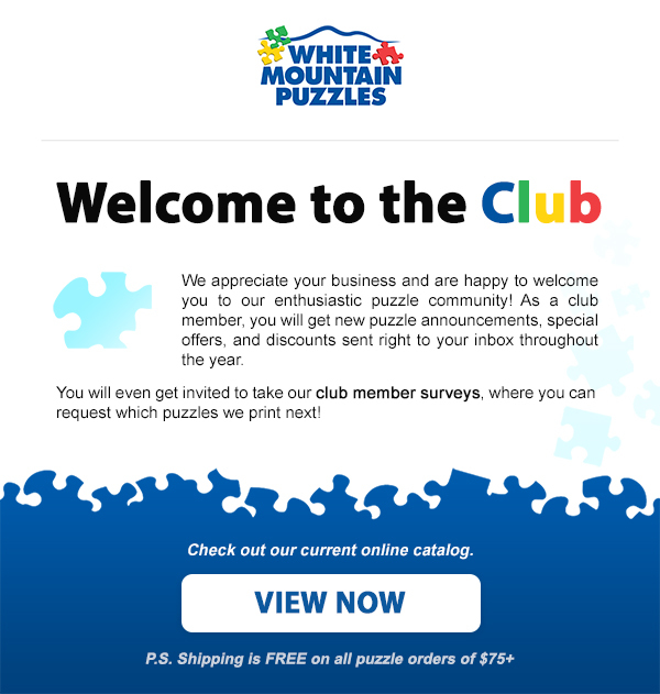 Welcome to the Club. We appreciate your business and are happy to welcome you to our enthusiastic puzzle community! As a club member, you will get special offers and discounts sent right to your inbox throughout the year. You will even get our annual printed catalog and be invited to take our club member surveys, where you can request which puzzles we print next! Check out our current online catalogue. Shop now!