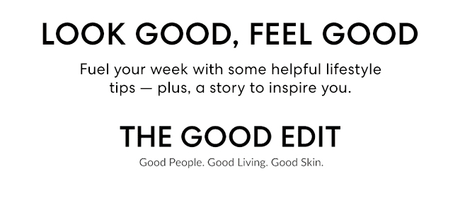 LOOK GOOD, FEEL GOOD - Fuel your week with some helpful lifestyle tips - plus, a story to inspire you. THE GOOD EDIT Good People. Good Living. Good Skin.