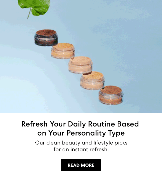 Refresh Your Daily Routine Based on Your Personality Type Our clean beauty and lifestyle picks for an instant refresh. READ MORE