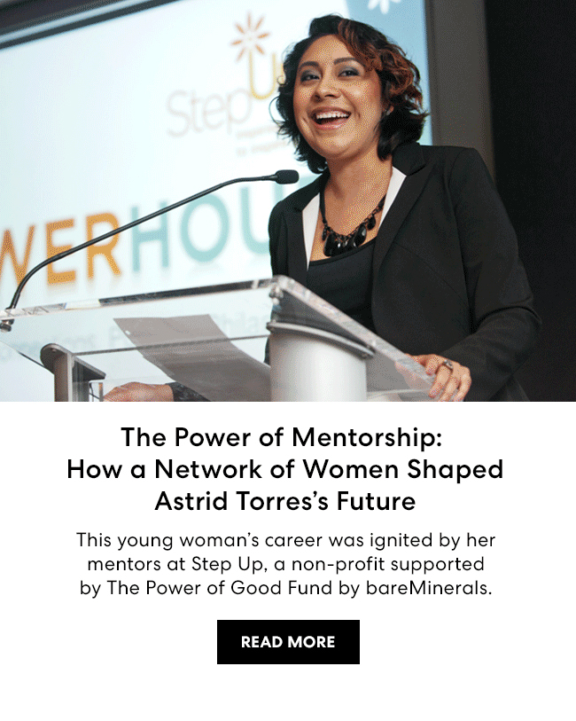 The Power of Mentorship: How a Network of Women Shaped Astrid Torres''s Future This young woman''s career was ignited by her mentors at Step Up, a non-profit supported by The Power of Good Fund by bareMinerals. READ MORE