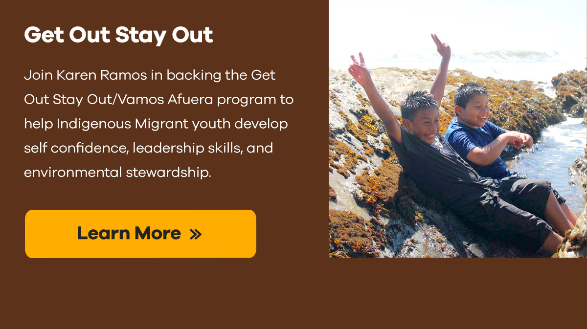 Get Out Stay Out | Join Karen Ramos in backing the Get Out Stay Out/Vamos Afuera program to help Indigenous Migrant youth develop self confidence, leadership skills, and environmental stewardship. | Learn More >>