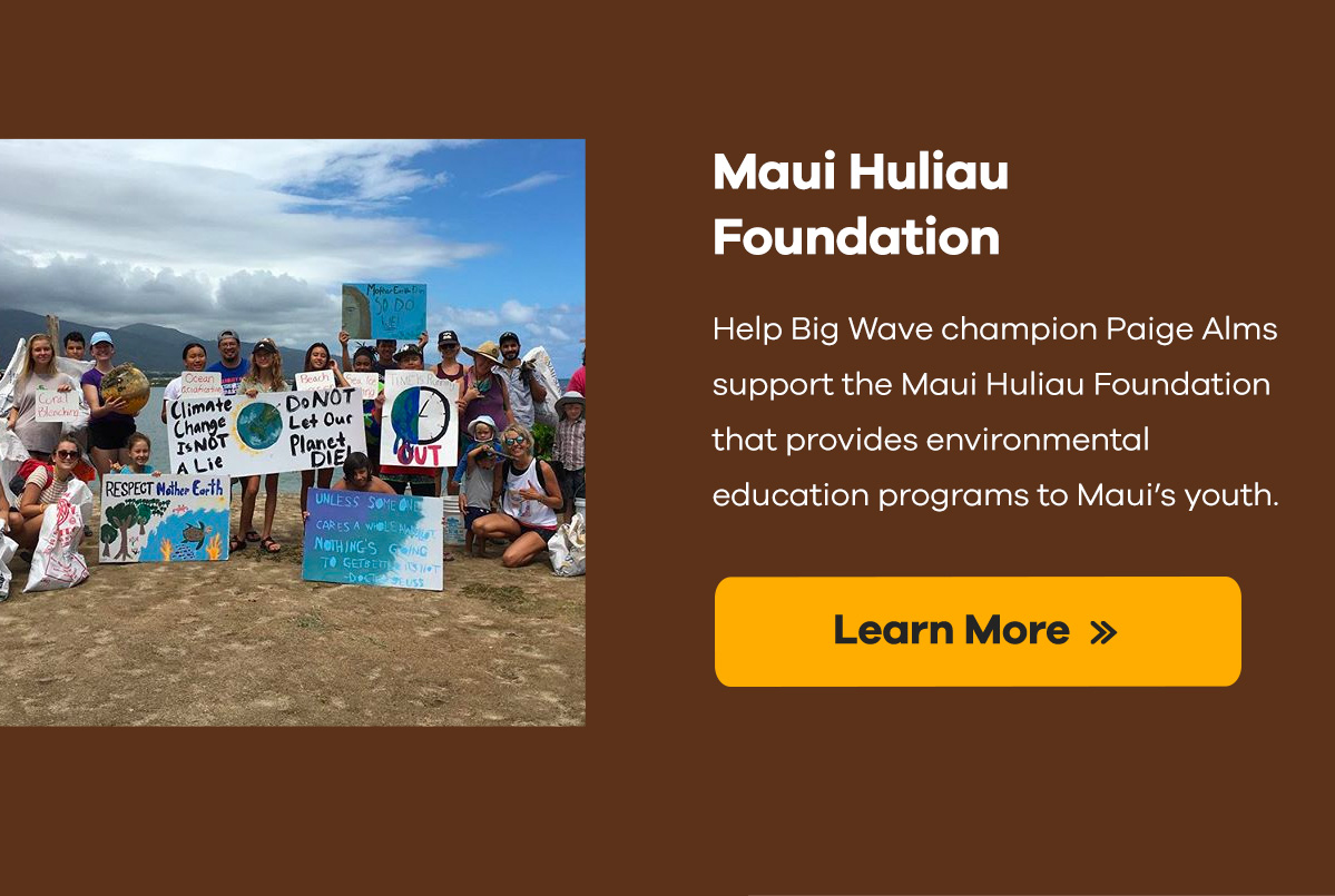 Maui Huliau Foundation | Help Big Wave champion Paige Alms support the Maui Huliau Foundation that provides environmental education programs to Maui's youth. | Learn More >>