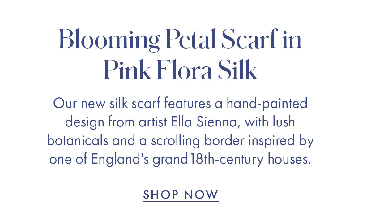 Blooming Petal Scarf in Pink Flora Silk Our new silk scarf features a hand-painted design from artist Ella Sienna, with lush botanicals and a scrolling border inspired by one of England''s grand 18th-century houses. SHOP NOW