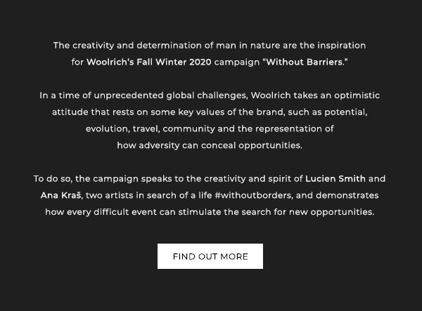 The creativity and determination of man in nature are the inspiration for Woolrich''s Fall Winter 2020 campaign "Without Barriers." In a time of unorecedented global challenges, Woolrich takes an optimistic attitude that rests on some key values of the brand, such as potential, evolution, travel, community, and the representation of how adversity can conceal opportunities. To do so, the campaign speaks to the creativity and spirit of Lucien Smith and Ana Kras, two artists in search of life #withoutborders, and demonstrates how every difficult event can stimulate the search for new opportunites. Find out more.
