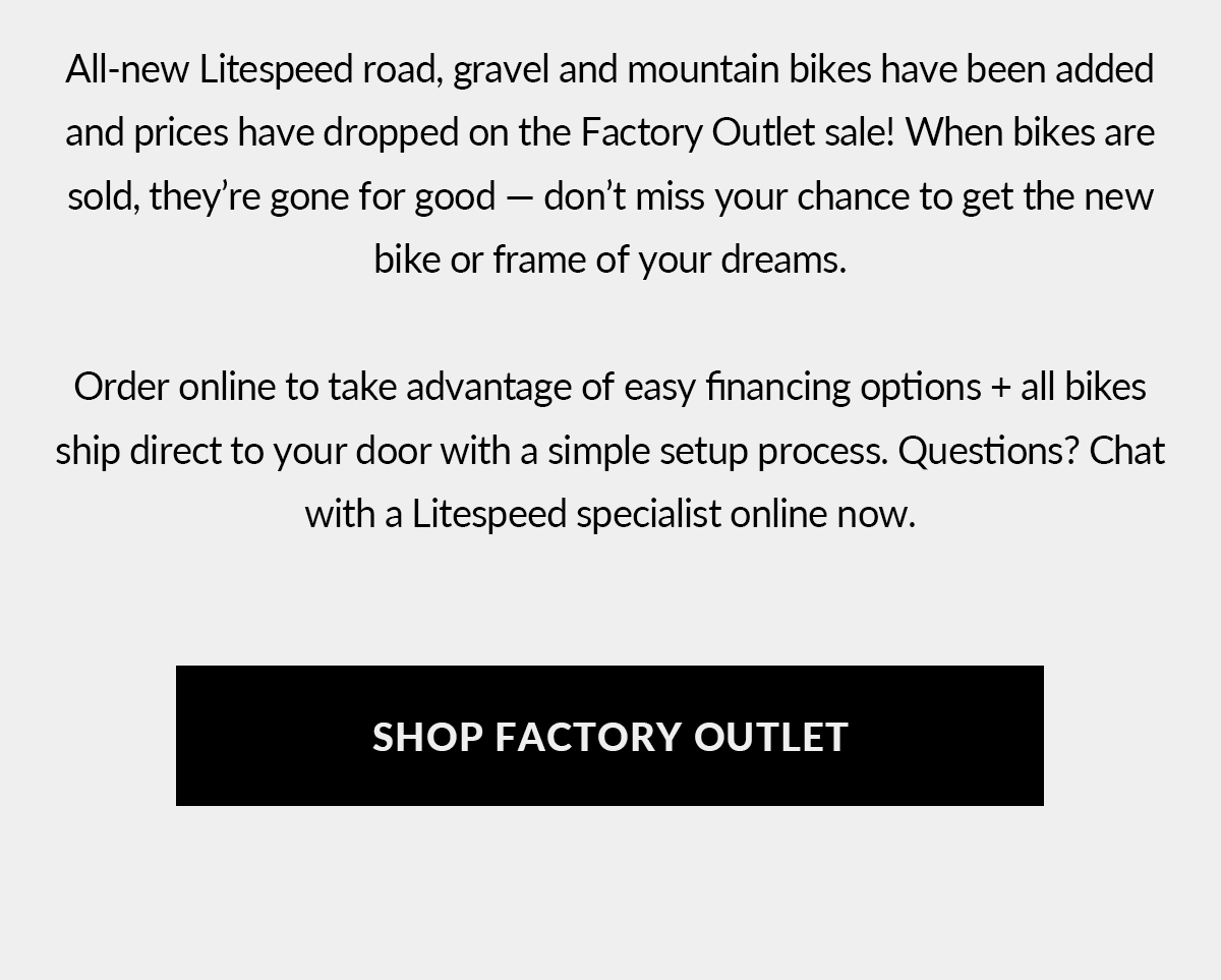All new Litespeed road, gravel and mountain bikes have been added and prices have dropped on the Factory Outlet sale! Shop now.