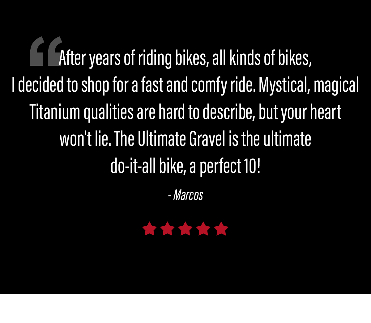 "After years of riding bikes, I decided to shop for a fast and comfy ride. Mystical, magical Titanium qualities are hard to describe, but your heart won''t lie."