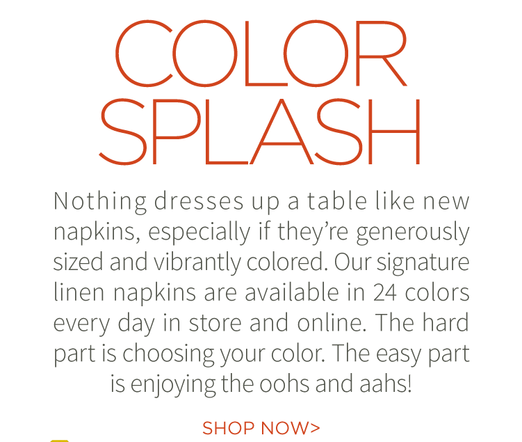 Color Splash. Nothing dresses up a table like new napkins, especially if they''re generously sized and vibrantly colored. Our signature linen napkins are available in 24 colors every day in store and online. The hard part is choosing your color. The easy part is enjoying the oohs and aahs! Show now