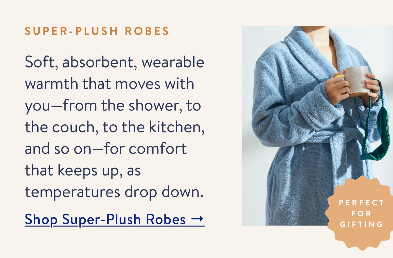 Soft, absorbent, wearable warmth that moves with you. Shop Super-Plush Robes