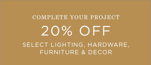 COMPLETE YOUR PROJECT - 20% OFF SELECT LIGHTING, HARDWARE FURNITURE & DECOR