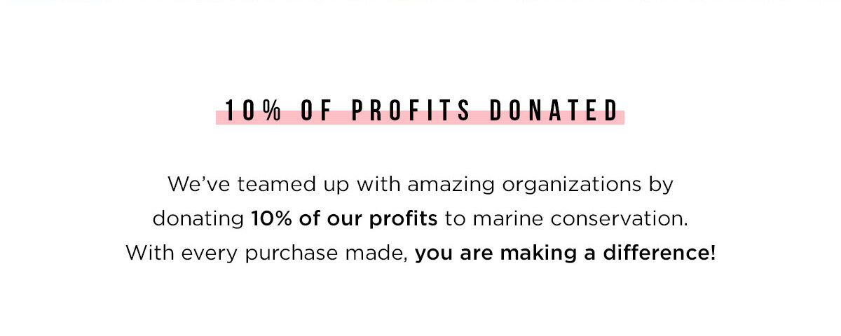 10% OF PROFITS DONATED - We''ve teamed up with amazing organizations by donating 10% of our profits to marine conservation. With every purchase made, you are making a difference!