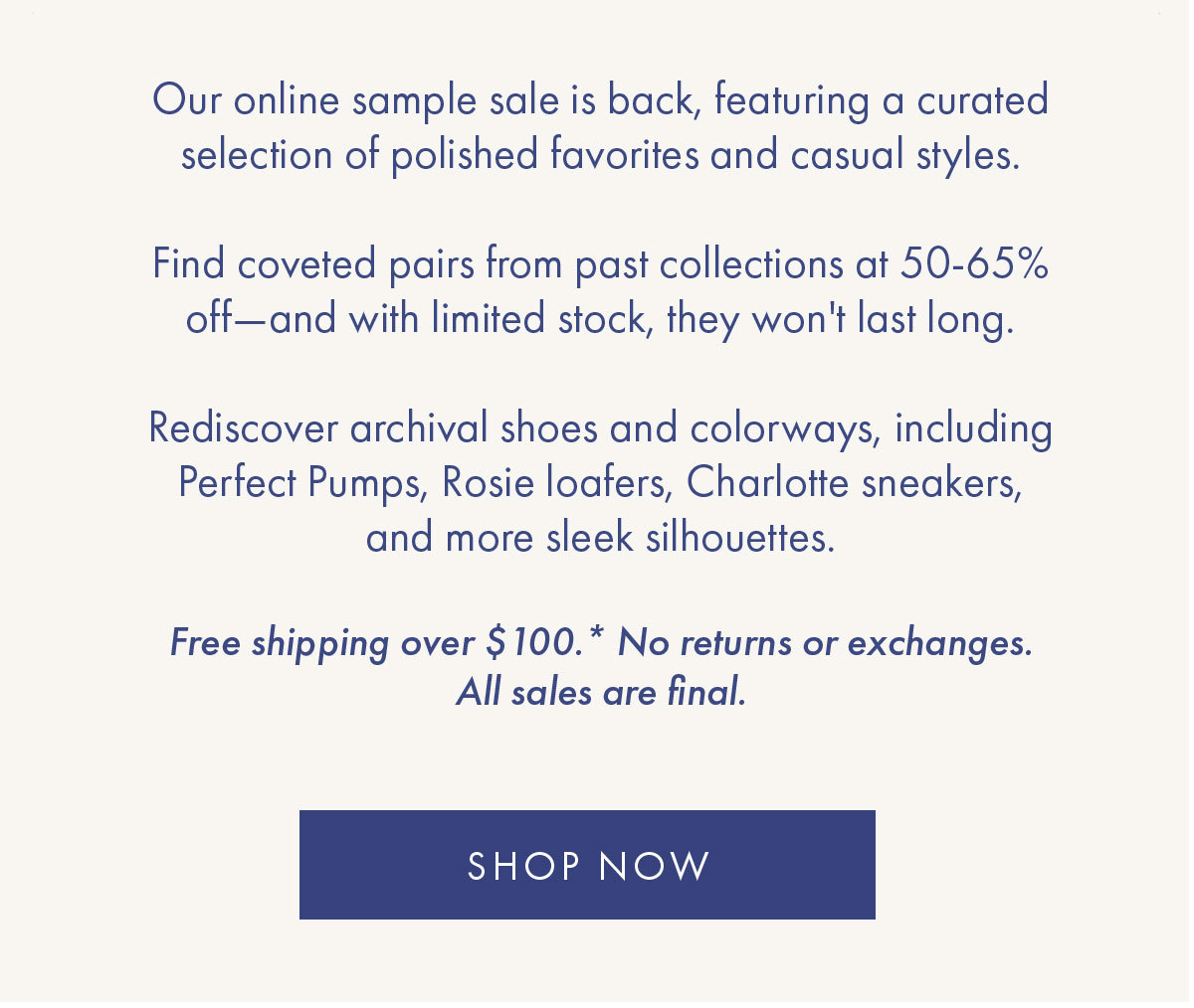 Our online sample sale is back, featuring a curated selection of polished favorites and casual styles.   Find coveted pairs from past collections at 50-65% off-and with limited stock, they won''t last long.   Rediscover archival shoes and colorways, including Perfect Pumps, Rosie loafers, Charlotte sneakers, and more sleek silhouettes.     Free shipping over $100.* No returns or exchanges. All sales are final. SHOP NOW