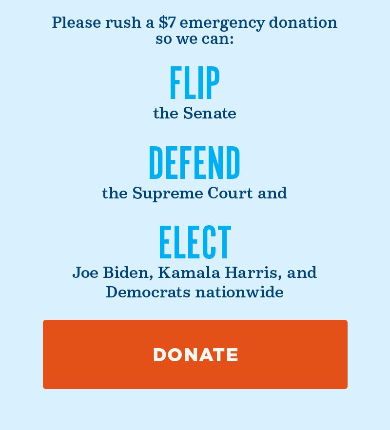 Please rush an emergency donation so we can flip the Senate, defend the Supreme Court, and elect Joe Biden, Kamala Harris, and Democrats nationwide