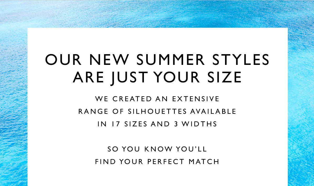 Our New Summer Styles Are Just Your Size. We created an extensive range of silhouettes available in 17 sizes and 3 widths. So you know you’ll find your perfect match.