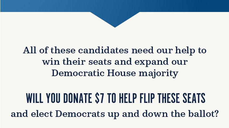 All of these candidates need our help to win their seats and expand our Democratic House majority. Will you donate to help flip these seats and elect Democrats up and down the ballot?