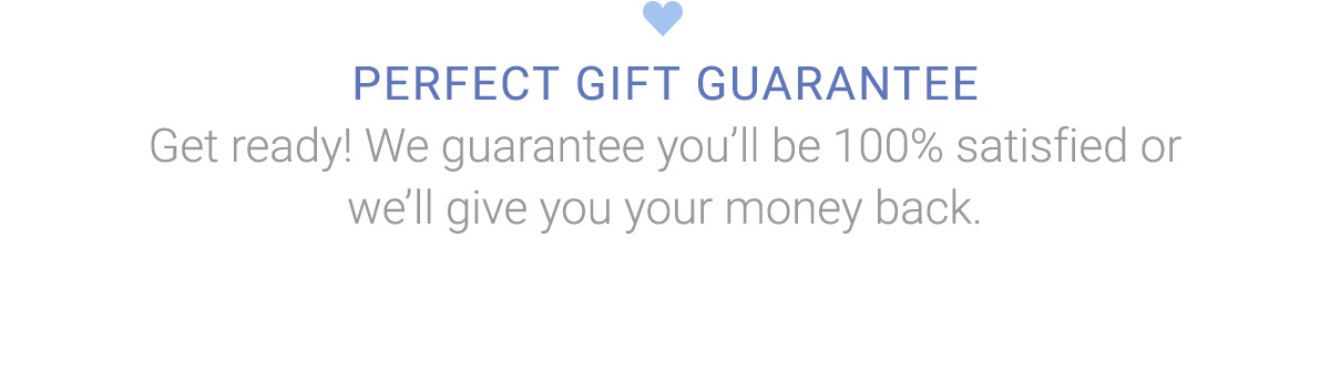 PERFECT GIFT GUARANTEE | Get ready! We guarantee you''ll be 100% satisfied or we''ll give you your money back.