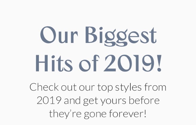 Our Biggest Hits of 2019! Check out our top styles from 2019 and get yours before they're gone forever!