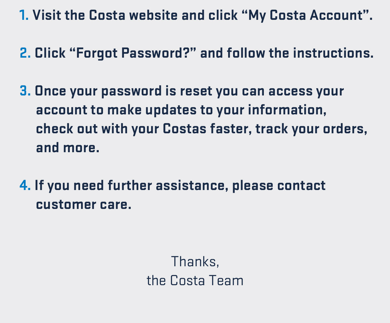 

1. Visit the Costa website and click -My Costa Account-.
2. Click -Forgot Password?- and follow the instructions.
3. Once your password is reset you can access your account to make updates to your information, check out with your Costas faster, track your orders, and more.
4. If you need further assistance, please contact customer care.

Thanks,
the Costa Team


									