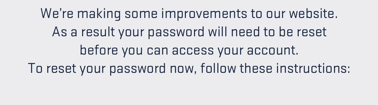 

We''re making enhancements to our website. As a result your password will need to be reset before you can access your account. To reset your password now, follow these instructions:

									