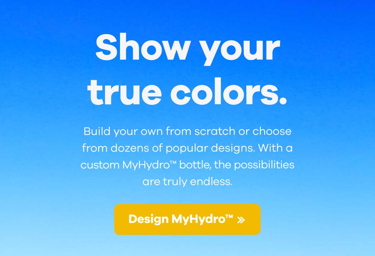 Show your true colors. Build your own from scratch or choose from dozens of popular design. With a custom MyHydroT bottle, the possibilities are truly endless. | Design MyHydro >>
