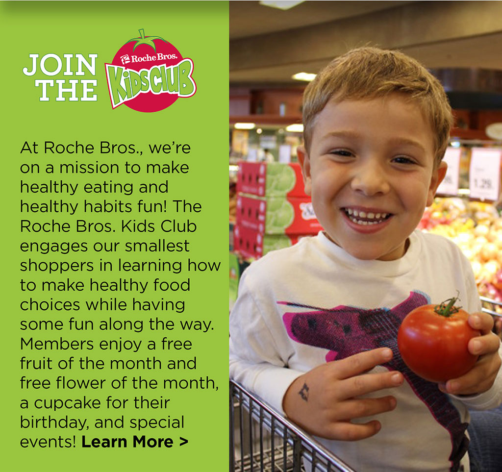 Join the Roche Bros. Kids Club! - At Roche Bros., were on a mission to make healthy eating and healthy habits fun! The Roche Bros. Kids Club engages our smallest shoppers in learning how to make healthy food choices while having some fun along the way. Members enjoy a free fruit of the month and free flower of the month, a cupcake for their birthday, and special events! Learn More >