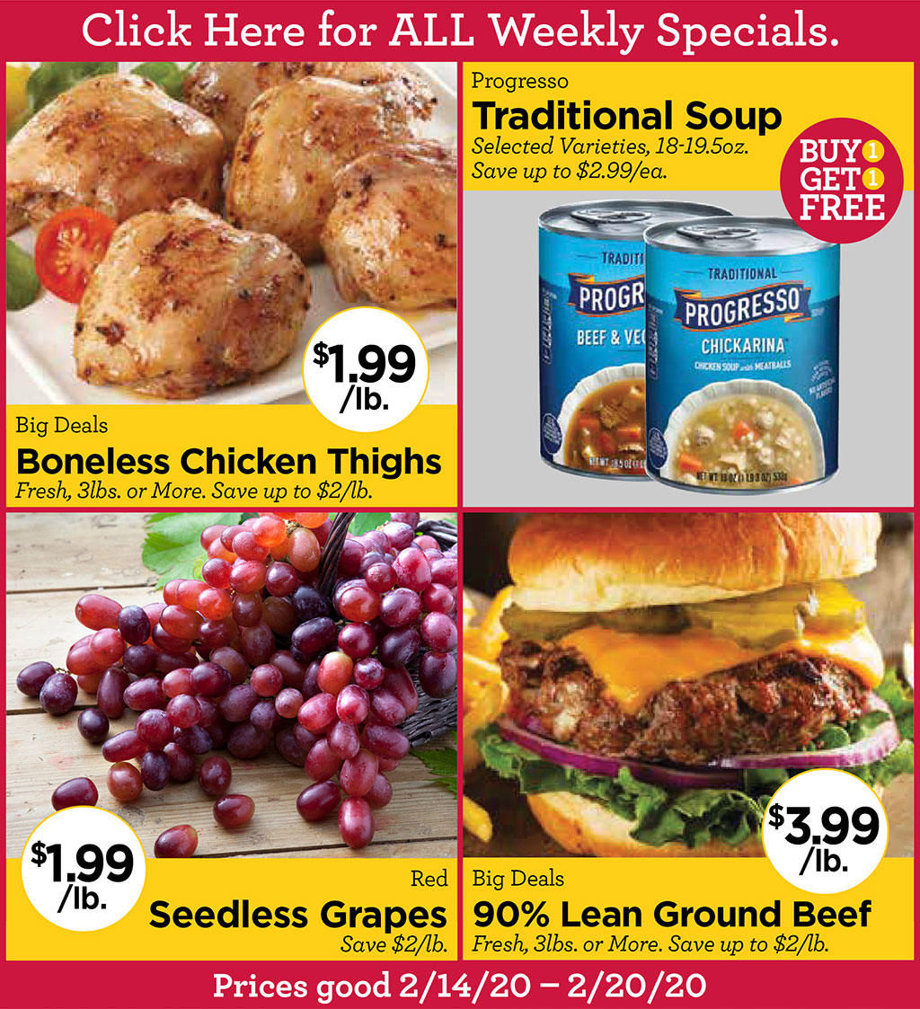 Big Deals Boneless Chicken Thighs $1.99/lb. Fresh, 3lbs. or More. Save up to $2/lb., Progresso Traditional Soup Buy 1 Get 1 FREE Selected Varieties, 18-19.5oz. Save up to $2.99/ea., Red Seedless Grapes $1.99/lb. Save $2/lb., Big Deals 90% Lean Ground Beef $3.99/lb. Fresh, 3lbs. or More. Save up to $2/lb.  Prices good 2/14/20  2/20/20