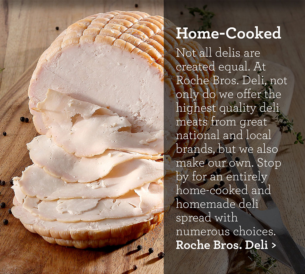 Home-Cooked - Not all delis are created equal. At Roche Bros. Deli, not only do we offer the highest quality deli meats from great national and local brands, but we also make our own. Stop by for an entirely home-cooked and homemade deli spread with numerous choices.Roche Bros. Deli >