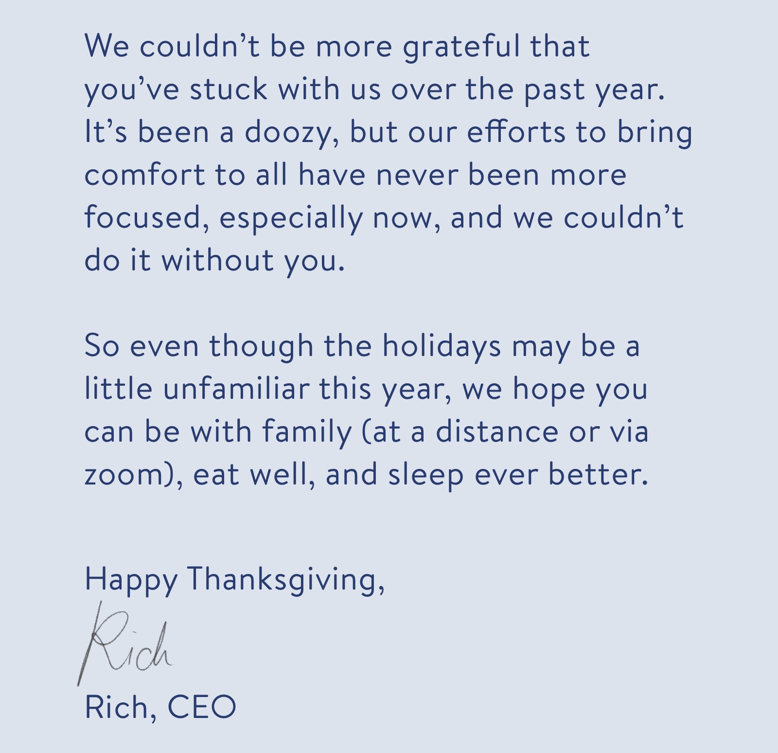We couldn't be more grateful that you've stuck with us over the past year. It's been a doozy, but our efforts to bring comfort to all have never been more focused, especially now, and we couldn't do it without you. So even though the holidays may be a little unfamiliar this year, we hope you can be with family (at a distance or via zoom), eat well, and sleep ever better.