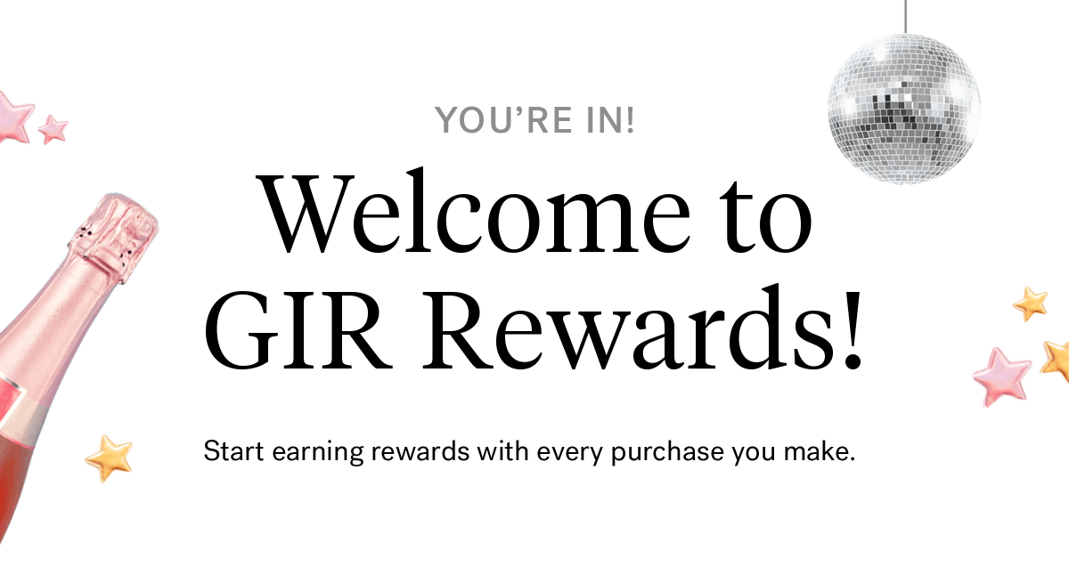 YOU''RE IN! Welcome to GIR Rewards! | Start earning rewards with every purchase you make.