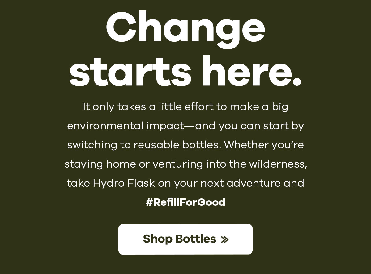 Change starts here. - It only takes a little effort to make a bit environmental impact-and you start by switching to reusable bottles. Whether you''re staying home or venturing into wilderness, take Hydro Flask on your next adventure and #RefillForGood | Shop Bottles >>