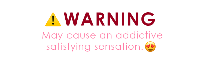 WARNING: May cause an addictive satisfying sensation.
