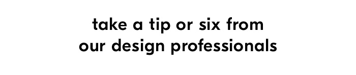 take a tip or six from our design professionals