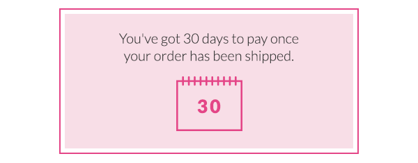 You've got 30 days to pay once your order has been shipped. There's no fee and no interest. Simply select 'pay later' at the checkout and complete your order in one click.