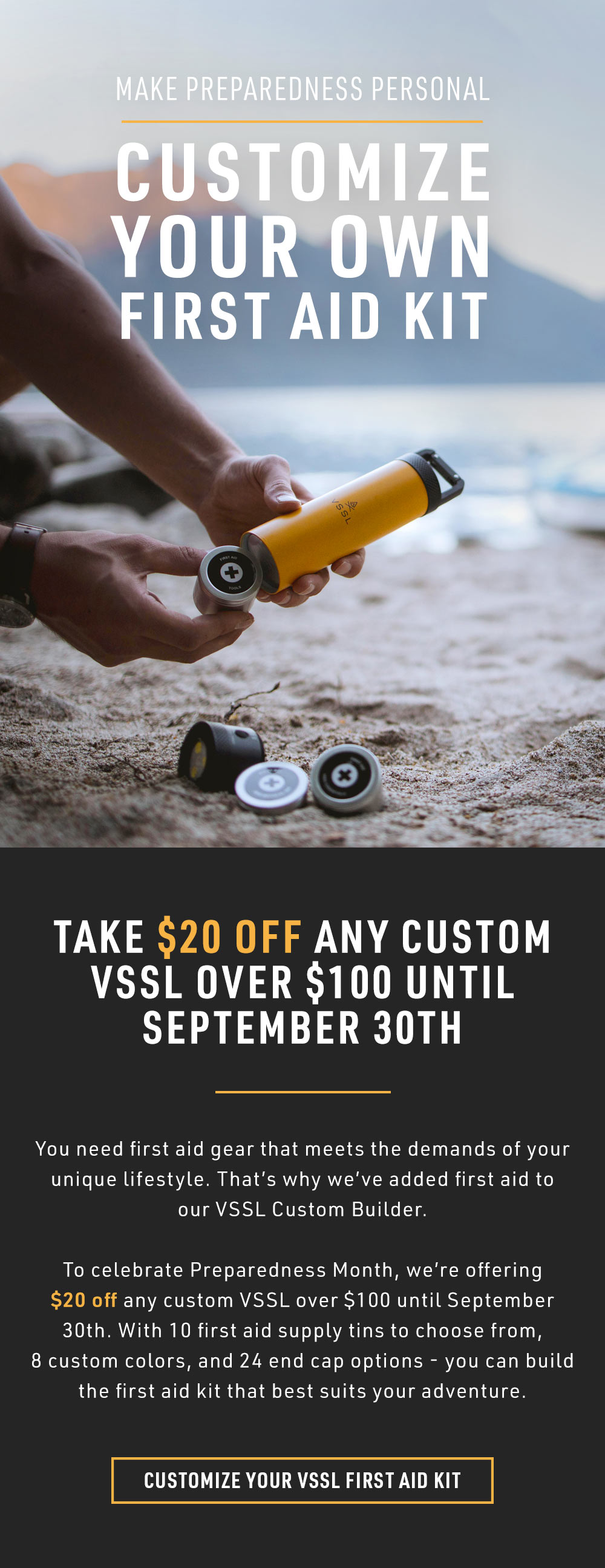 Take $20 off any custom VSSL over $100 until September 30th. You need first aid gear that meets the demands of your unique lifestyle. That's why we've added first aid to our VSSL Custom Builder. To celebrate Preparedness Month, we're offering $20 off any custom VSSL over $100 until September 30th. With 10 first aid supply tins to choose from, 8 custom colors, and 24 end cap options - you can build the first aid kit that best suits your adventure.