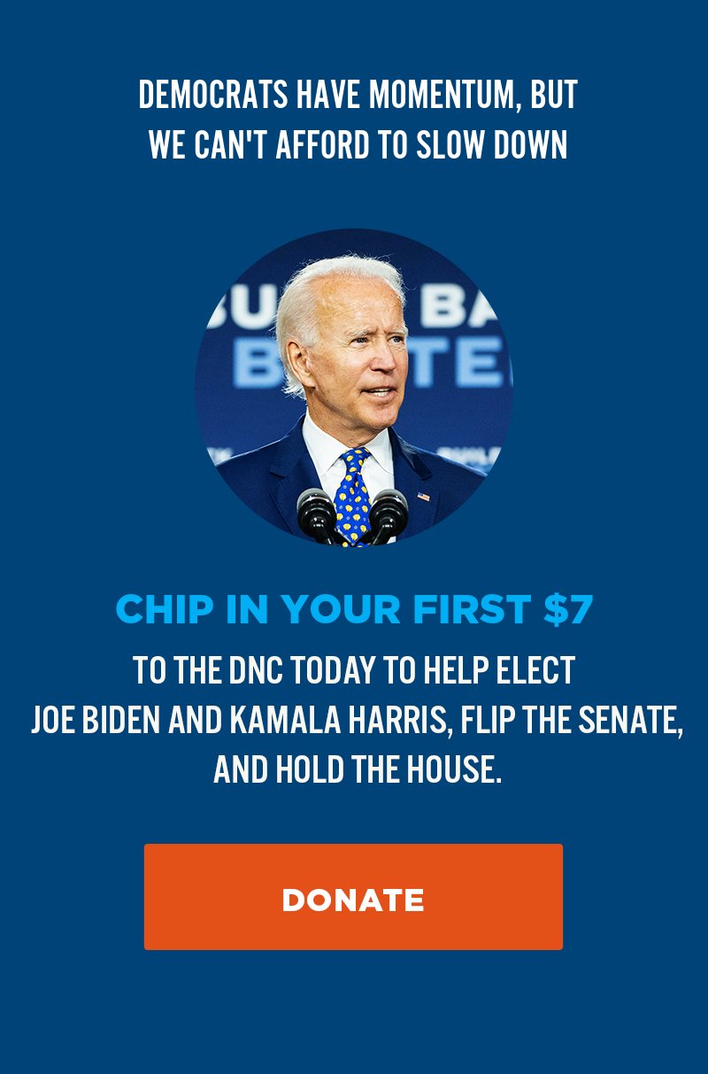 Democrats have momentum, but we can''t afford to slow down. Donate to the DNC today to help elect Joe Biden and Kamala Harris, flip the Senate, and hold the House.