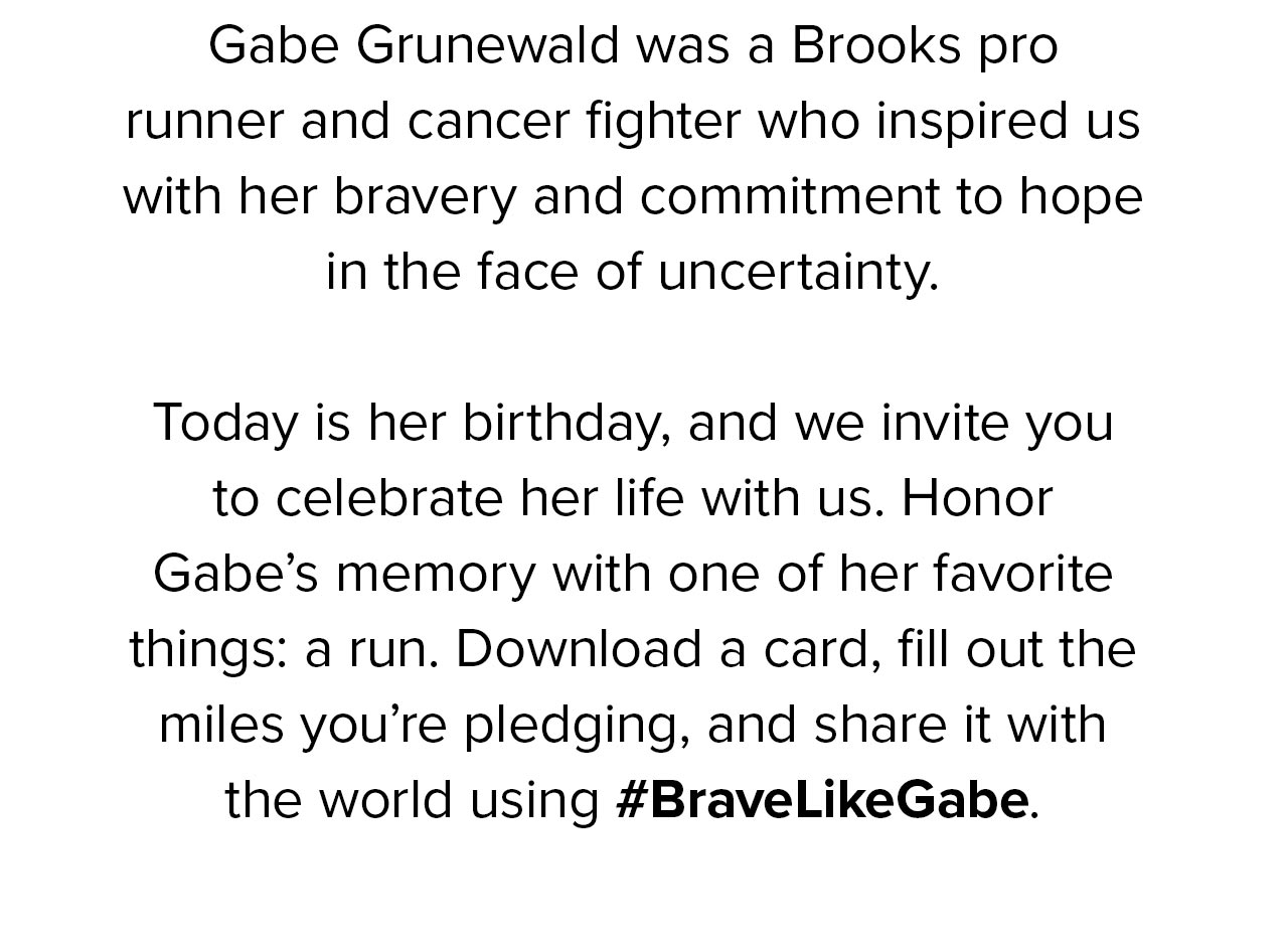 Gabe Grunewald was a Brooks pro runner and cancer fighter who inspired us with her bravery and commitment to hope in the face of uncertainty. Today is her birthday, and we invite you to celebrate her life with us. Honor Gabe''s memory with one of her favorite things: a run. Downoad a card, fill out the miels you''re pledging, and share it with the world using #BraveLikeGabe