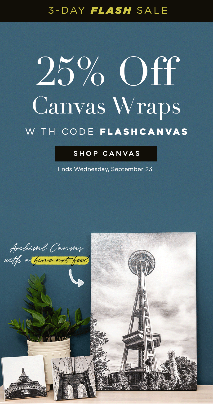3-Day Flash Sale  25% Off Canvas Wraps with code FLASHCANVAS  + ARCHIVAL CANVAS WITH A FINE ART FEEL + PERFECT 90-DEGREE CORNERS + SOLID WOOD SURFACE FOR A LIFETIME OF HANGING  Ends Wednesday, September 23.