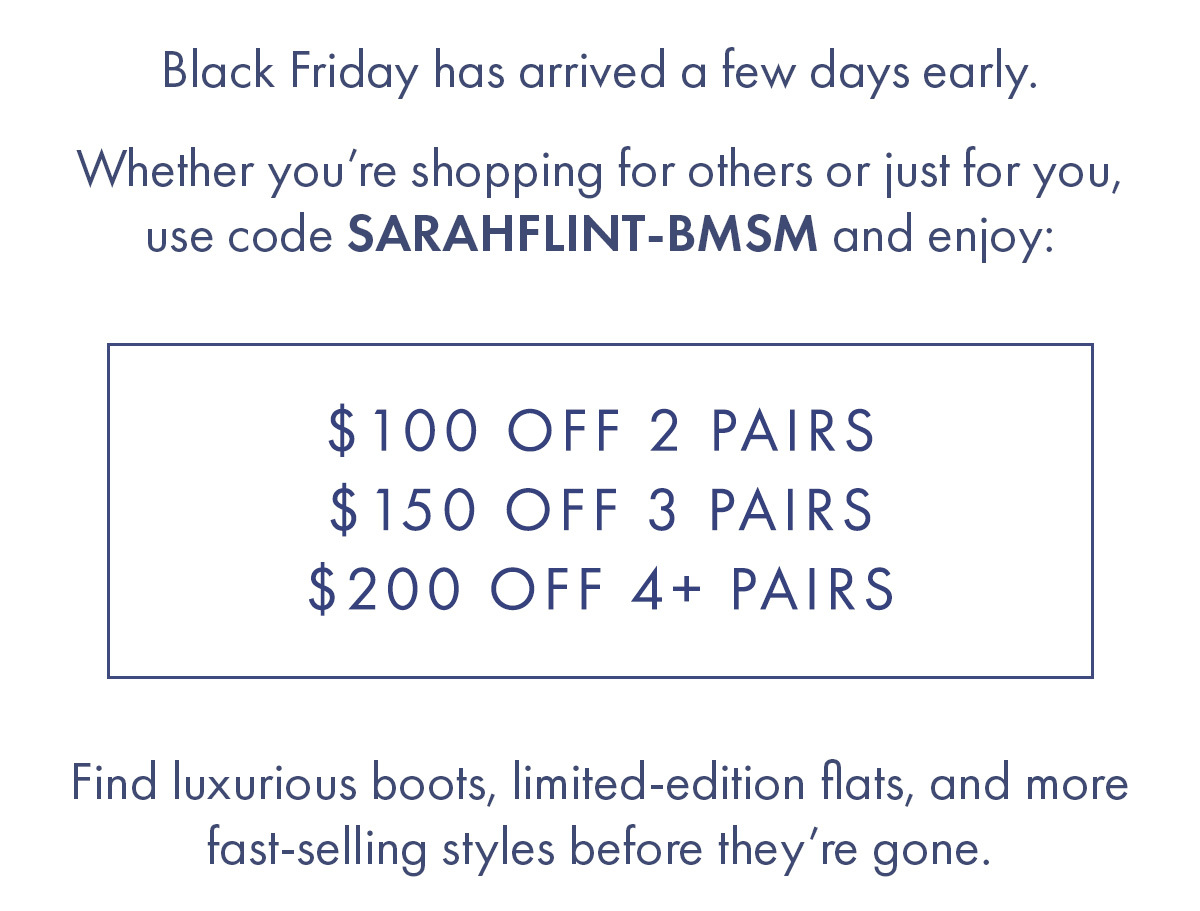 Black Friday has arrived a few days early. Whether you''re shopping for others or just for you, used code SARAHFLINT-BMSM and enjoy: $100 OFF 2 PAIRS $150 OFF 3 PAIRS $200 OFF 4+ PAIRS Find luxurious boots, limited-edition flats, and more fast-selling styles before they''re gone. 