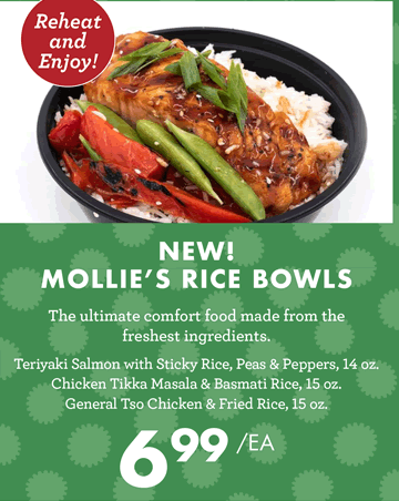 Reheat and Enjoy! - NEW MOLLIE''S RICE BOWLS - Teriyaki Salmon with Sticky Rice, Peas & Peppers, 14 ounces - Chicken Tikka Masala & Basmati Rice, 15 ounces - General Tso Chicken & Fried Rice, 15 ounces - $6.99 each