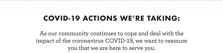  As our community continues to cope and deal with the  impact of the coronavirus COVID-19, we want to reassure  you that we are here to serve you.