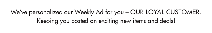 We''ve personalized our Weekly Ad for you - OUR LOYAL CUSTOMER.  Keeping you posted on exciting new items and deals!